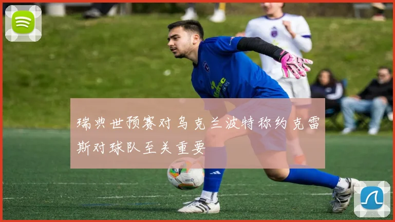 瑞典世预赛对乌克兰波特称约克雷斯对球队至关重要