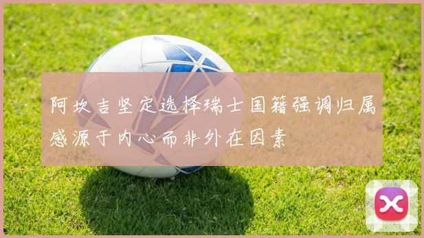 阿坎吉坚定选择瑞士国籍强调归属感源于内心而非外在因素