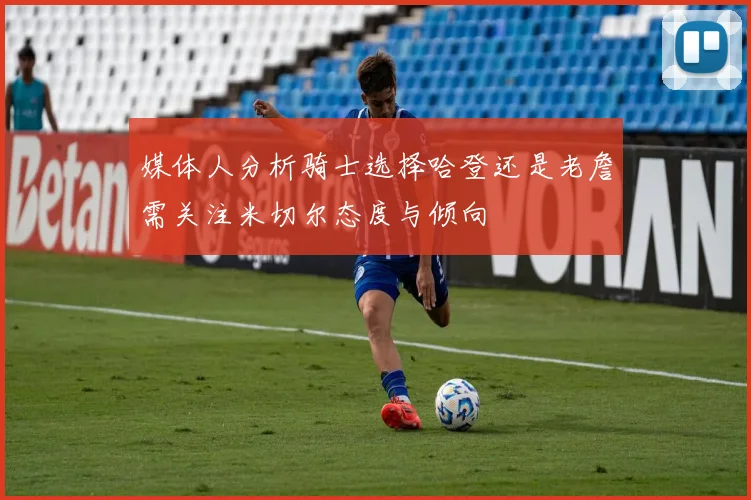 媒体人分析骑士选择哈登还是老詹需关注米切尔态度与倾向
