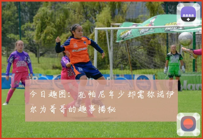 今日趣图：孔帕尼年少却需称诺伊尔为哥哥的趣事揭秘