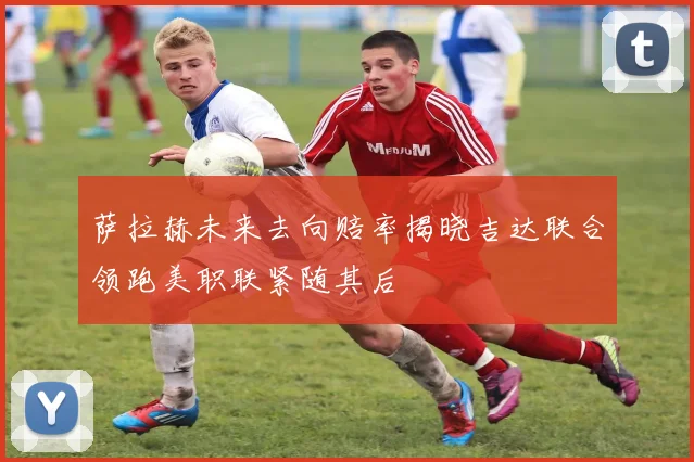 萨拉赫未来去向赔率揭晓吉达联合领跑美职联紧随其后