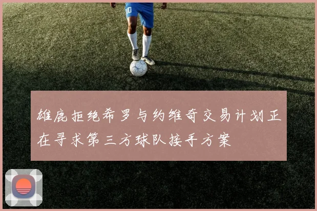 雄鹿拒绝希罗与约维奇交易计划正在寻求第三方球队接手方案