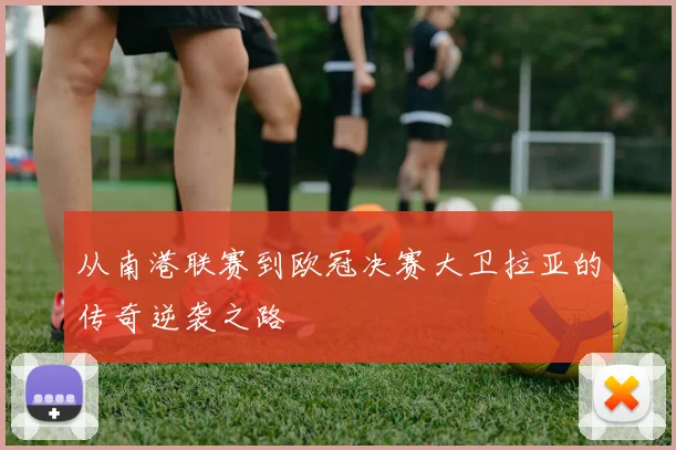 从南港联赛到欧冠决赛大卫拉亚的传奇逆袭之路