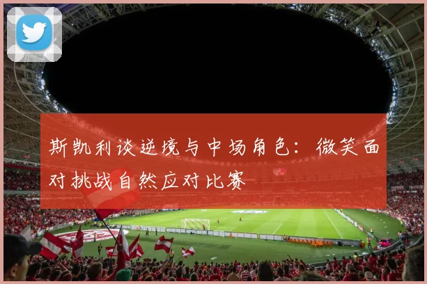 斯凯利谈逆境与中场角色：微笑面对挑战自然应对比赛