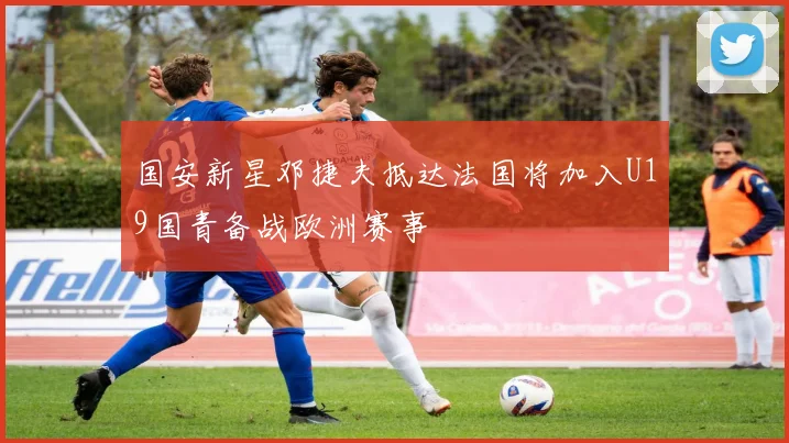 国安新星邓捷夫抵达法国将加入U19国青备战欧洲赛事