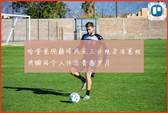 哈登重现巅峰风采三分绝杀活塞经典瞬间令人怀念青春岁月
