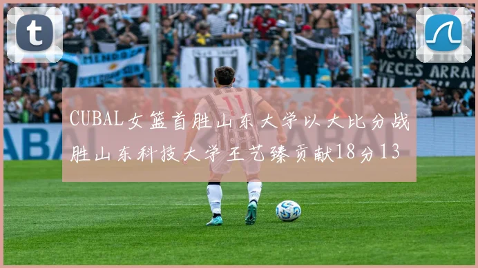 CUBAL女篮首胜山东大学以大比分战胜山东科技大学王艺臻贡献18分13篮板表现出色