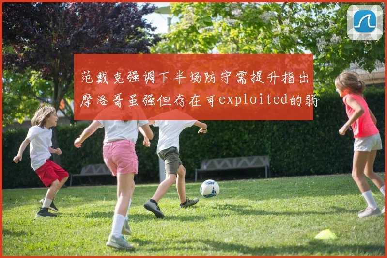 范戴克强调下半场防守需提升指出摩洛哥虽强但存在可exploited的弱点
